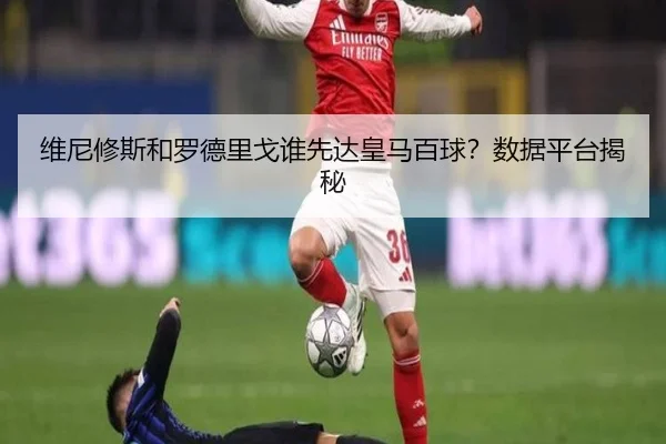 维尼修斯和罗德里戈谁先达皇马百球？数据平台揭秘